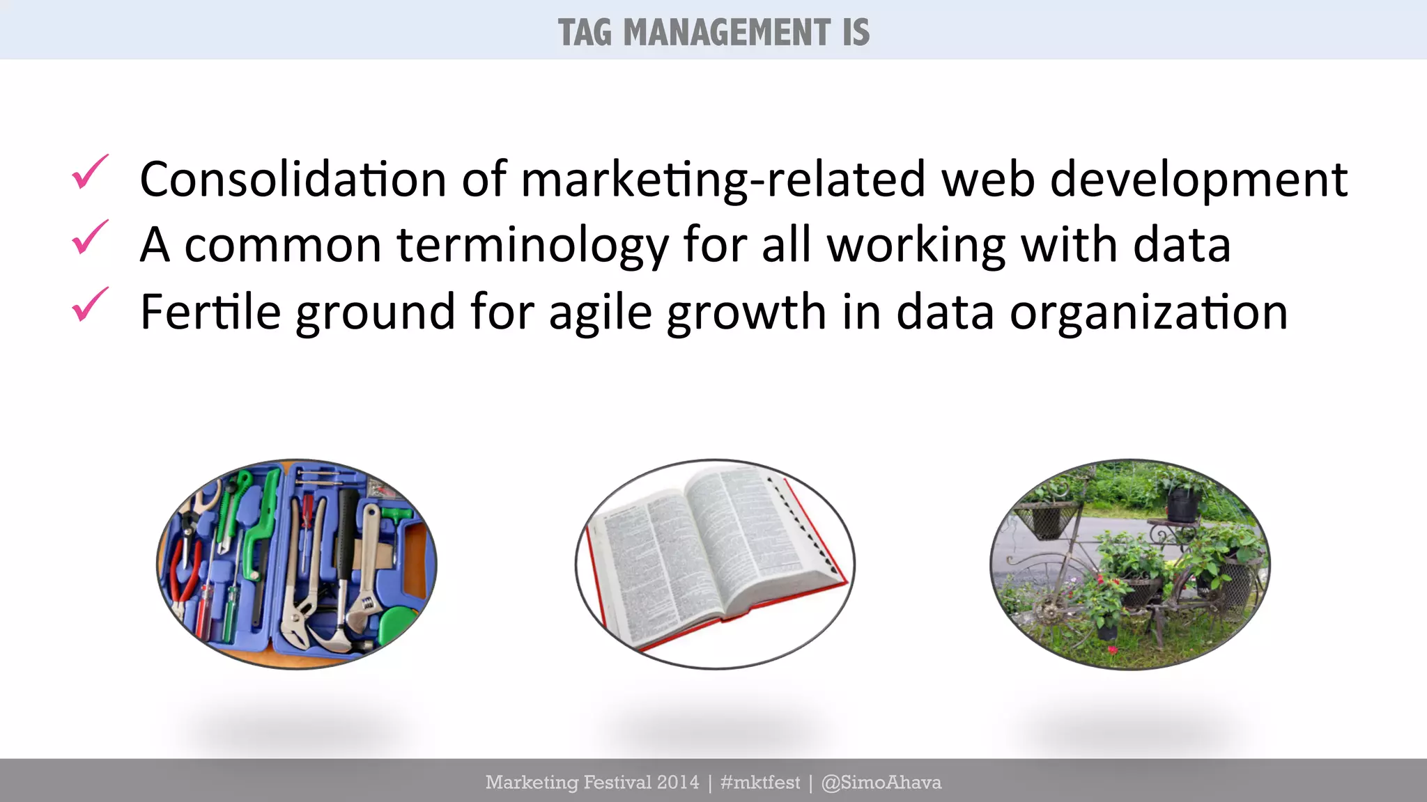 TAG MANAGEMENT IS 
ü Consolida6on 
of 
marke6ng-­‐related 
web 
development 
ü A 
common 
terminology 
for 
all 
working 
with 
data 
ü Fer6le 
ground 
for 
agile 
growth 
in 
data 
organiza6on 
Marketing Festival 2014 | #mktfest | @SimoAhava 
 