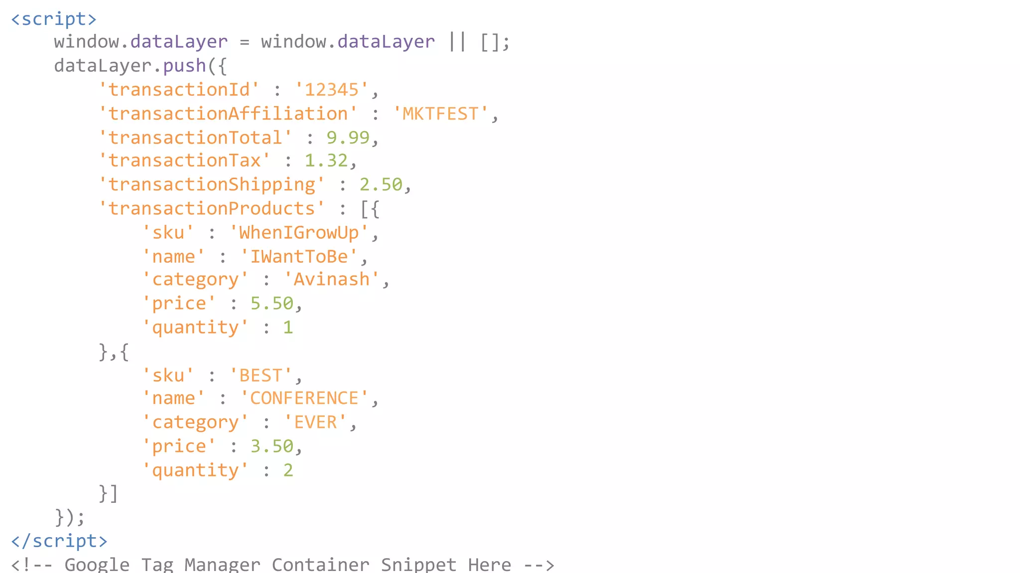 <script> 
window.dataLayer 
= 
window.dataLayer 
|| 
[]; 
dataLayer.push({ 
'transactionId' 
: 
'12345', 
'transactionAffiliation' 
: 
'MKTFEST', 
'transactionTotal' 
: 
9.99, 
'transactionTax' 
: 
1.32, 
'transactionShipping' 
: 
2.50, 
'transactionProducts' 
: 
[{ 
'sku' 
: 
'WhenIGrowUp', 
'name' 
: 
'IWantToBe', 
'category' 
: 
'Avinash', 
'price' 
: 
5.50, 
'quantity' 
: 
1 
},{ 
'sku' 
: 
'BEST', 
'name' 
: 
'CONFERENCE', 
'category' 
: 
'EVER', 
'price' 
: 
3.50, 
'quantity' 
: 
2 
}] 
}); 
</script> 
<!-­‐-­‐ 
Google 
Tag 
Manager 
Container 
Snippet 
Here 
-­‐-­‐> 
 