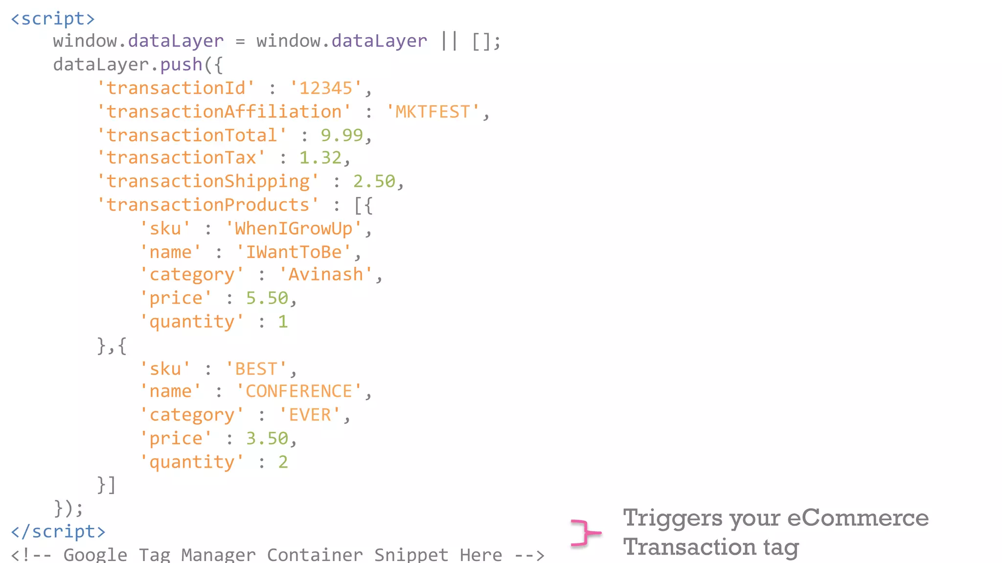 <script> 
window.dataLayer 
= 
window.dataLayer 
|| 
[]; 
dataLayer.push({ 
'transactionId' 
: 
'12345', 
'transactionAffiliation' 
: 
'MKTFEST', 
'transactionTotal' 
: 
9.99, 
'transactionTax' 
: 
1.32, 
'transactionShipping' 
: 
2.50, 
'transactionProducts' 
: 
[{ 
'sku' 
: 
'WhenIGrowUp', 
'name' 
: 
'IWantToBe', 
'category' 
: 
'Avinash', 
'price' 
: 
5.50, 
'quantity' 
: 
1 
},{ 
'sku' 
: 
'BEST', 
'name' 
: 
'CONFERENCE', 
'category' 
: 
'EVER', 
'price' 
: 
3.50, 
'quantity' 
: 
2 
}] 
}); 
</script> 
<!-­‐-­‐ 
Google 
Tag 
Manager 
Container 
Snippet 
Here 
-­‐-­‐> 
Triggers your eCommerce 
Transaction tag 
 