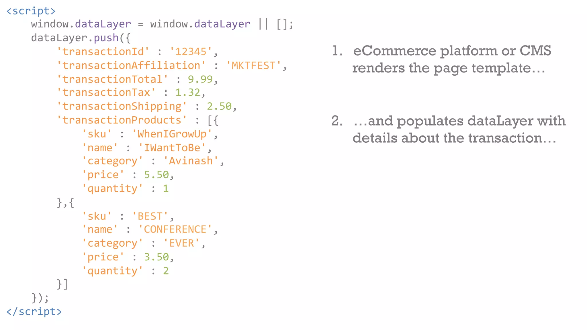 <script> 
window.dataLayer 
= 
window.dataLayer 
|| 
[]; 
dataLayer.push({ 
'transactionId' 
: 
'12345', 
'transactionAffiliation' 
: 
'MKTFEST', 
'transactionTotal' 
: 
9.99, 
'transactionTax' 
: 
1.32, 
'transactionShipping' 
: 
2.50, 
'transactionProducts' 
: 
[{ 
'sku' 
: 
'WhenIGrowUp', 
'name' 
: 
'IWantToBe', 
'category' 
: 
'Avinash', 
'price' 
: 
5.50, 
'quantity' 
: 
1 
},{ 
'sku' 
: 
'BEST', 
'name' 
: 
'CONFERENCE', 
'category' 
: 
'EVER', 
'price' 
: 
3.50, 
'quantity' 
: 
2 
}] 
}); 
</script> 
1. eCommerce platform or CMS 
renders the page template… 
2. …and populates dataLayer with 
details about the transaction… 
 