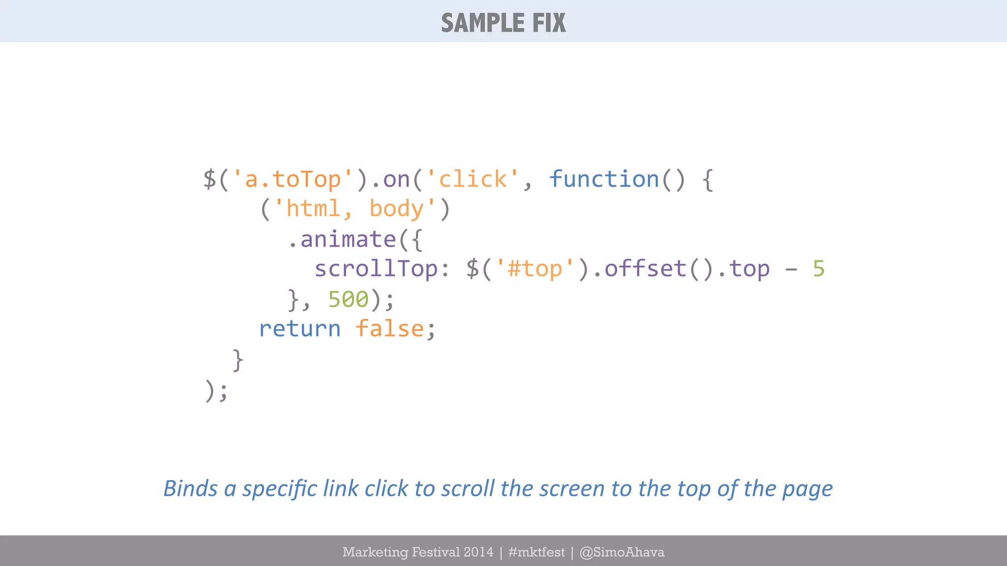 SAMPLE FIX 
$('a.toTop').on('click', 
function() 
{ 
('html, 
body') 
.animate({ 
scrollTop: 
$('#top').offset().top 
– 
5 
}, 
500); 
return 
false; 
} 
); 
Binds 
a 
specific 
link 
click 
to 
scroll 
the 
screen 
to 
the 
top 
of 
the 
page 
Marketing Festival 2014 | #mktfest | @SimoAhava 
 