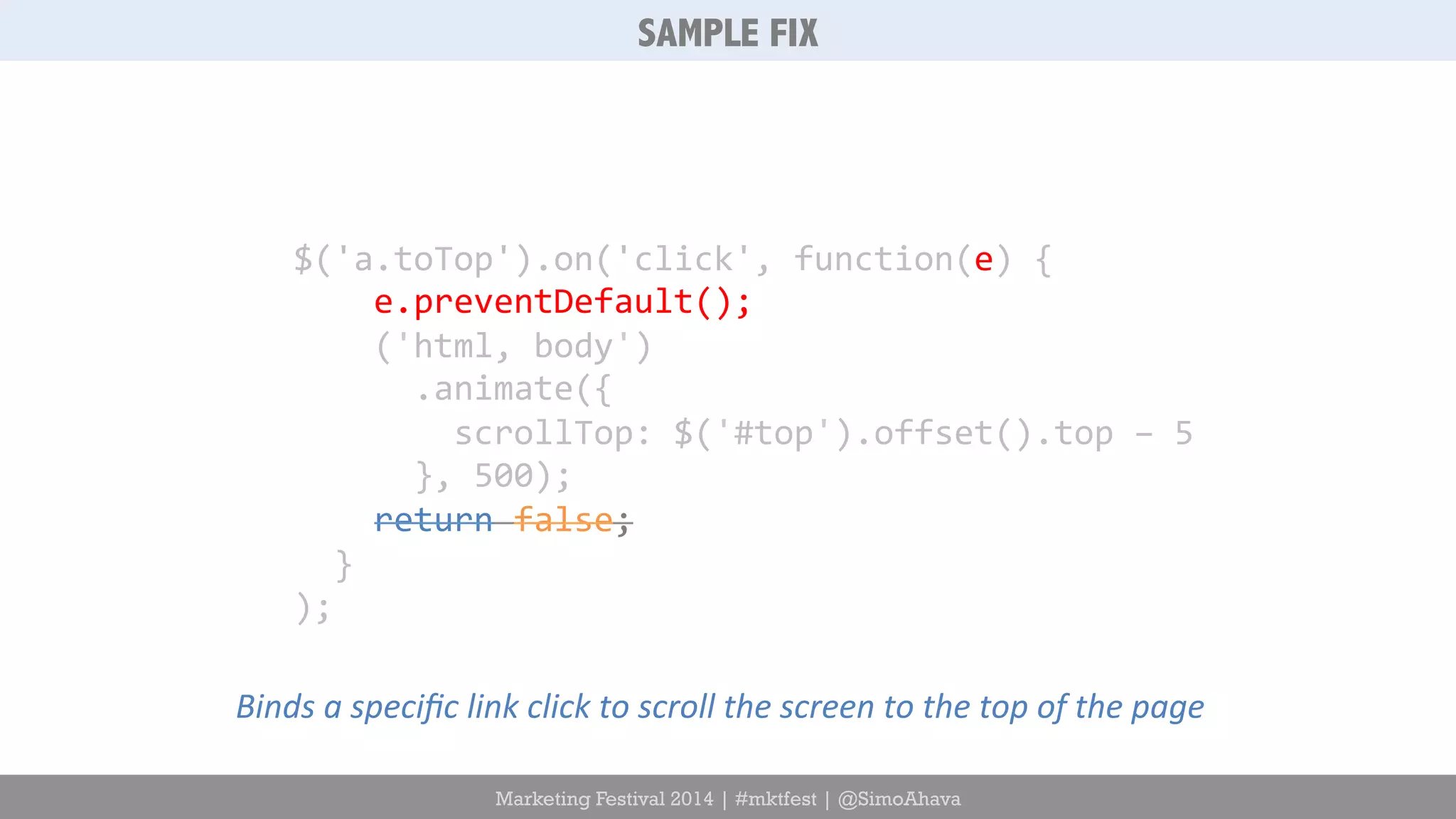SAMPLE FIX 
$('a.toTop').on('click', 
function(e) 
{ 
e.preventDefault(); 
('html, 
body') 
.animate({ 
scrollTop: 
$('#top').offset().top 
– 
5 
}, 
500); 
return 
false; 
} 
); 
Binds 
a 
specific 
link 
click 
to 
scroll 
the 
screen 
to 
the 
top 
of 
the 
page 
Marketing Festival 2014 | #mktfest | @SimoAhava 
 
