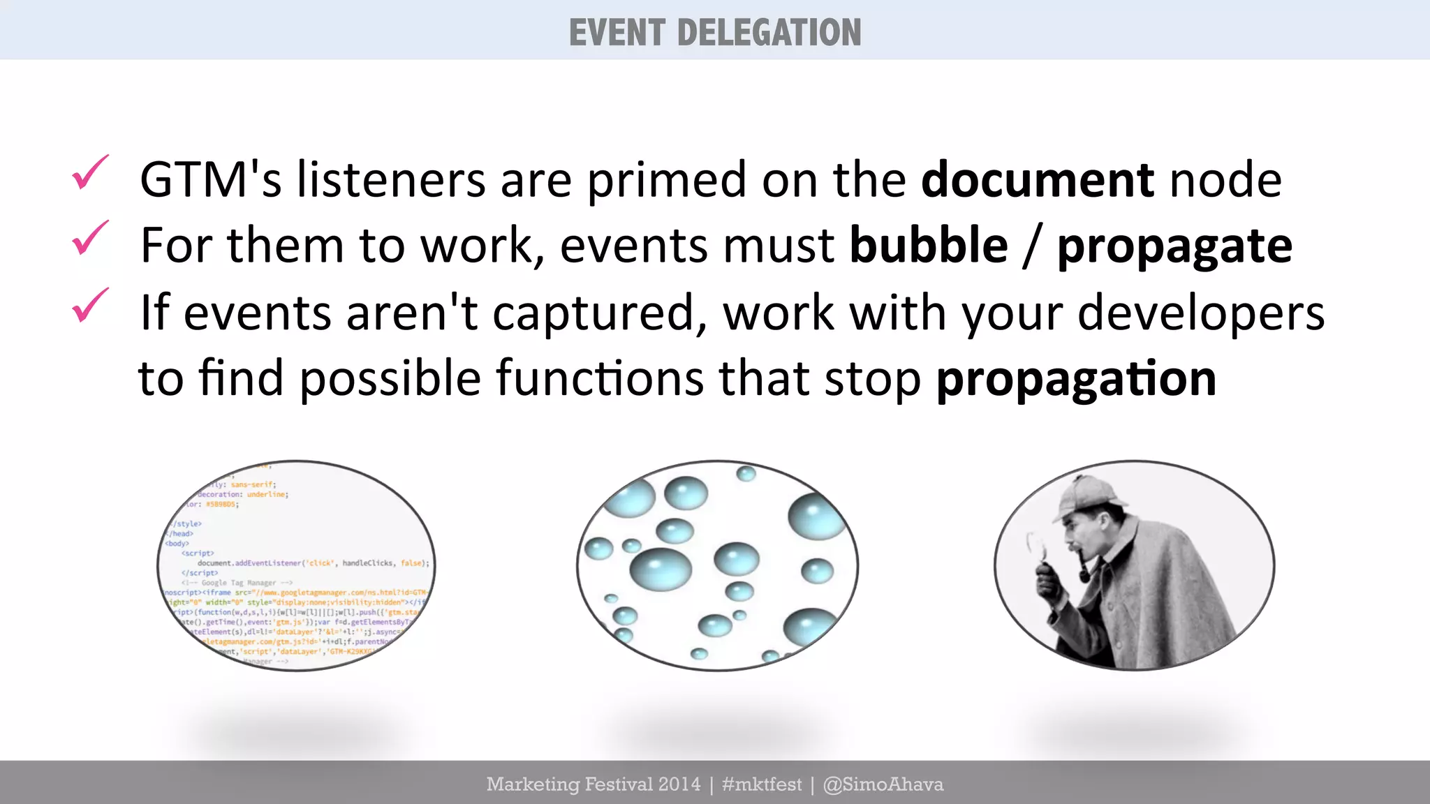 EVENT DELEGATION 
ü GTM's 
listeners 
are 
primed 
on 
the 
document 
Marketing Festival 2014 | #mktfest | @SimoAhava 
node 
ü For 
them 
to 
work, 
events 
must 
bubble 
/ 
propagate 
ü If 
events 
aren't 
captured, 
work 
with 
your 
developers 
to 
find 
possible 
func6ons 
that 
stop 
propaga5on 
 