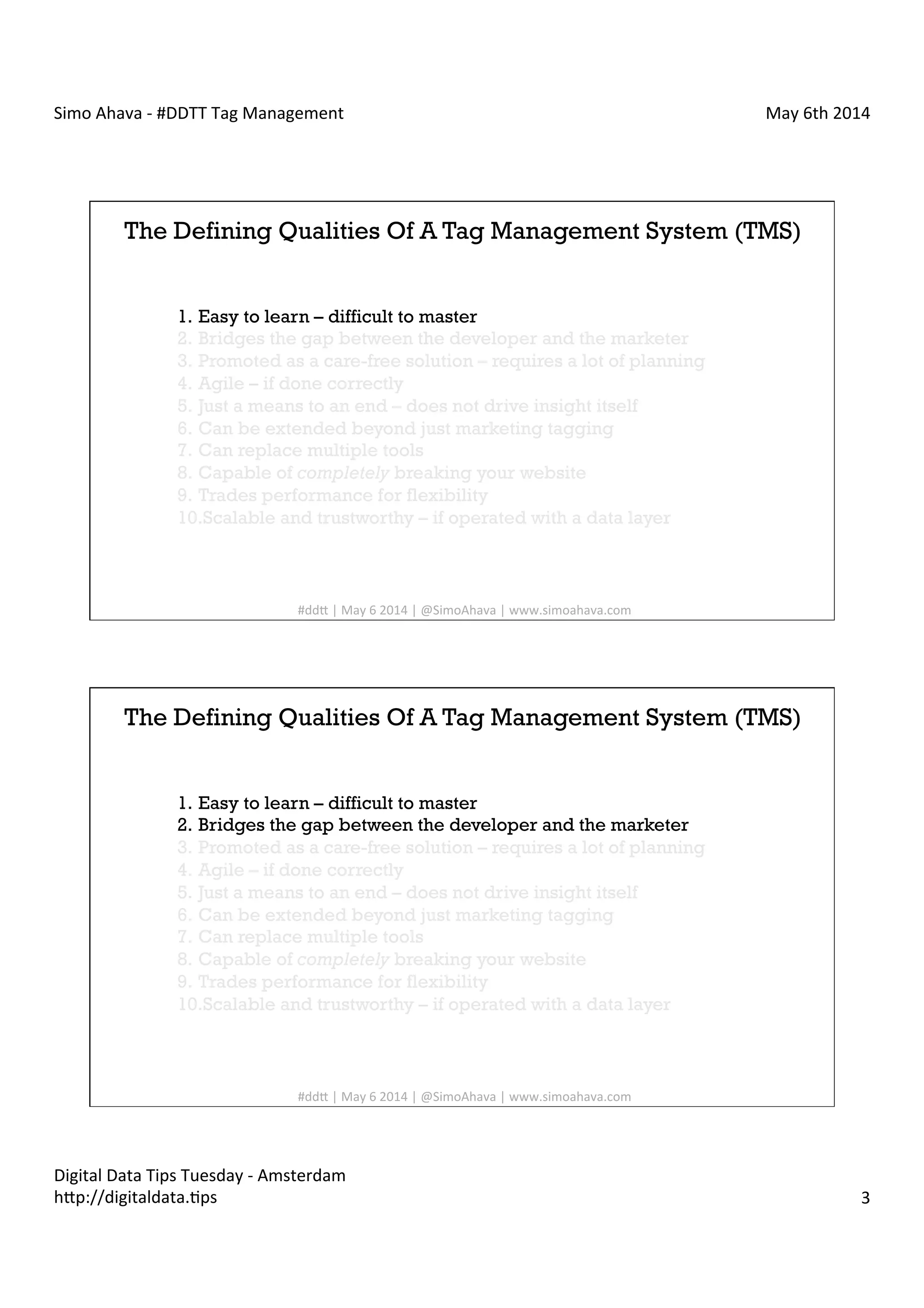 Simo	
  Ahava	
  -­‐	
  #DDTT	
  Tag	
  Management	
   May	
  6th	
  2014	
  
Digital	
  Data	
  Tips	
  Tuesday	
  -­‐	
  Amsterdam	
  
h?p://digitaldata.Cps	
   3	
  
The Defining Qualities Of A Tag Management System (TMS)
1.  Easy to learn – difficult to master
2.  Bridges the gap between the developer and the marketer
3.  Promoted as a care-free solution – requires a lot of planning
4.  Agile – if done correctly
5.  Just a means to an end – does not drive insight itself
6.  Can be extended beyond just marketing tagging
7.  Can replace multiple tools
8.  Capable of completely breaking your website
9.  Trades performance for flexibility
10. Scalable and trustworthy – if operated with a data layer
#dd?	
  |	
  May	
  6	
  2014	
  |	
  @SimoAhava	
  |	
  www.simoahava.com	
  
The Defining Qualities Of A Tag Management System (TMS)
1.  Easy to learn – difficult to master
2.  Bridges the gap between the developer and the marketer
3.  Promoted as a care-free solution – requires a lot of planning
4.  Agile – if done correctly
5.  Just a means to an end – does not drive insight itself
6.  Can be extended beyond just marketing tagging
7.  Can replace multiple tools
8.  Capable of completely breaking your website
9.  Trades performance for flexibility
10. Scalable and trustworthy – if operated with a data layer
#dd?	
  |	
  May	
  6	
  2014	
  |	
  @SimoAhava	
  |	
  www.simoahava.com	
  
 