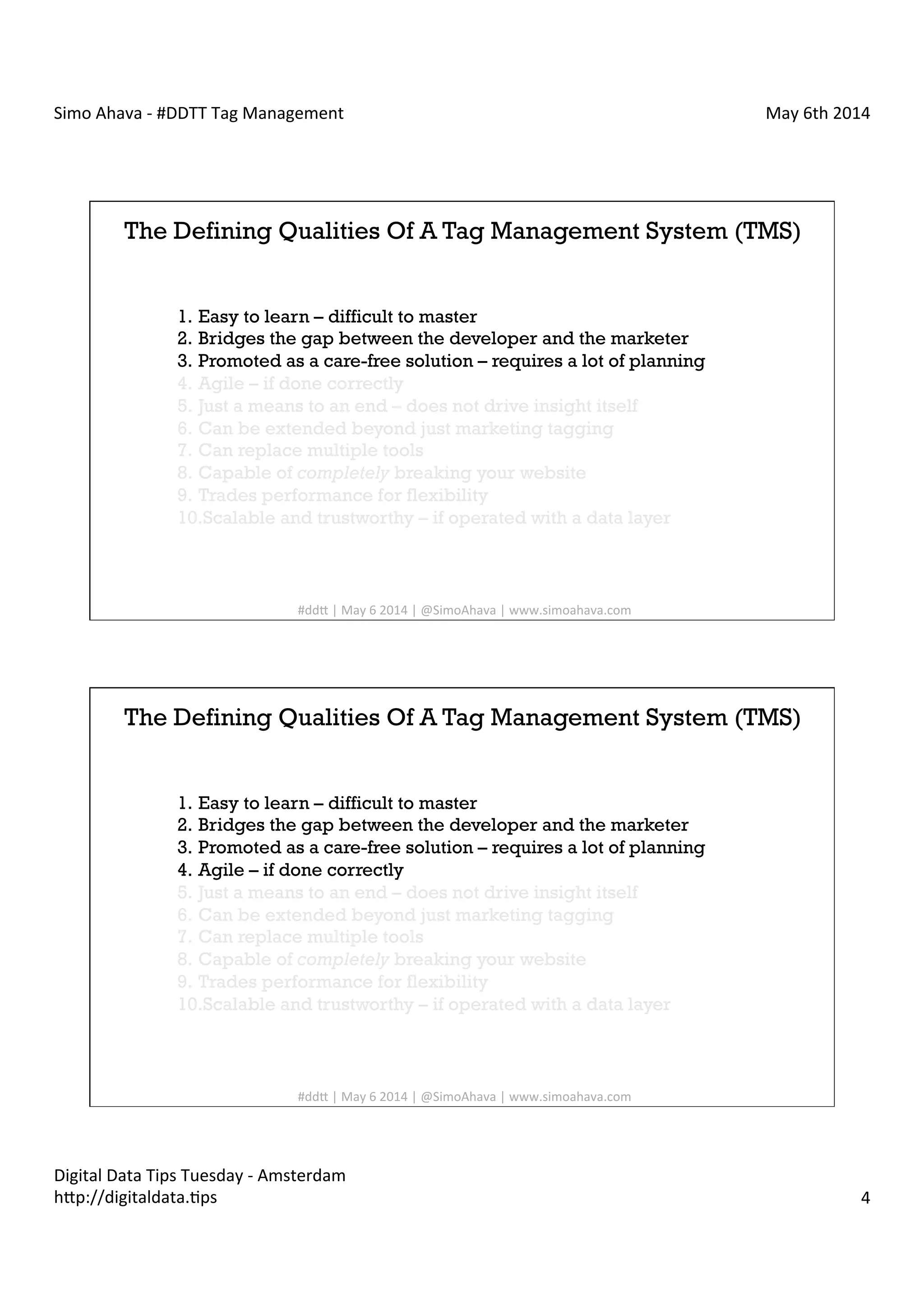 Simo	
  Ahava	
  -­‐	
  #DDTT	
  Tag	
  Management	
   May	
  6th	
  2014	
  
Digital	
  Data	
  Tips	
  Tuesday	
  -­‐	
  Amsterdam	
  
h?p://digitaldata.Cps	
   4	
  
The Defining Qualities Of A Tag Management System (TMS)
1.  Easy to learn – difficult to master
2.  Bridges the gap between the developer and the marketer
3.  Promoted as a care-free solution – requires a lot of planning
4.  Agile – if done correctly
5.  Just a means to an end – does not drive insight itself
6.  Can be extended beyond just marketing tagging
7.  Can replace multiple tools
8.  Capable of completely breaking your website
9.  Trades performance for flexibility
10. Scalable and trustworthy – if operated with a data layer
#dd?	
  |	
  May	
  6	
  2014	
  |	
  @SimoAhava	
  |	
  www.simoahava.com	
  
The Defining Qualities Of A Tag Management System (TMS)
1.  Easy to learn – difficult to master
2.  Bridges the gap between the developer and the marketer
3.  Promoted as a care-free solution – requires a lot of planning
4.  Agile – if done correctly
5.  Just a means to an end – does not drive insight itself
6.  Can be extended beyond just marketing tagging
7.  Can replace multiple tools
8.  Capable of completely breaking your website
9.  Trades performance for flexibility
10. Scalable and trustworthy – if operated with a data layer
#dd?	
  |	
  May	
  6	
  2014	
  |	
  @SimoAhava	
  |	
  www.simoahava.com	
  
 