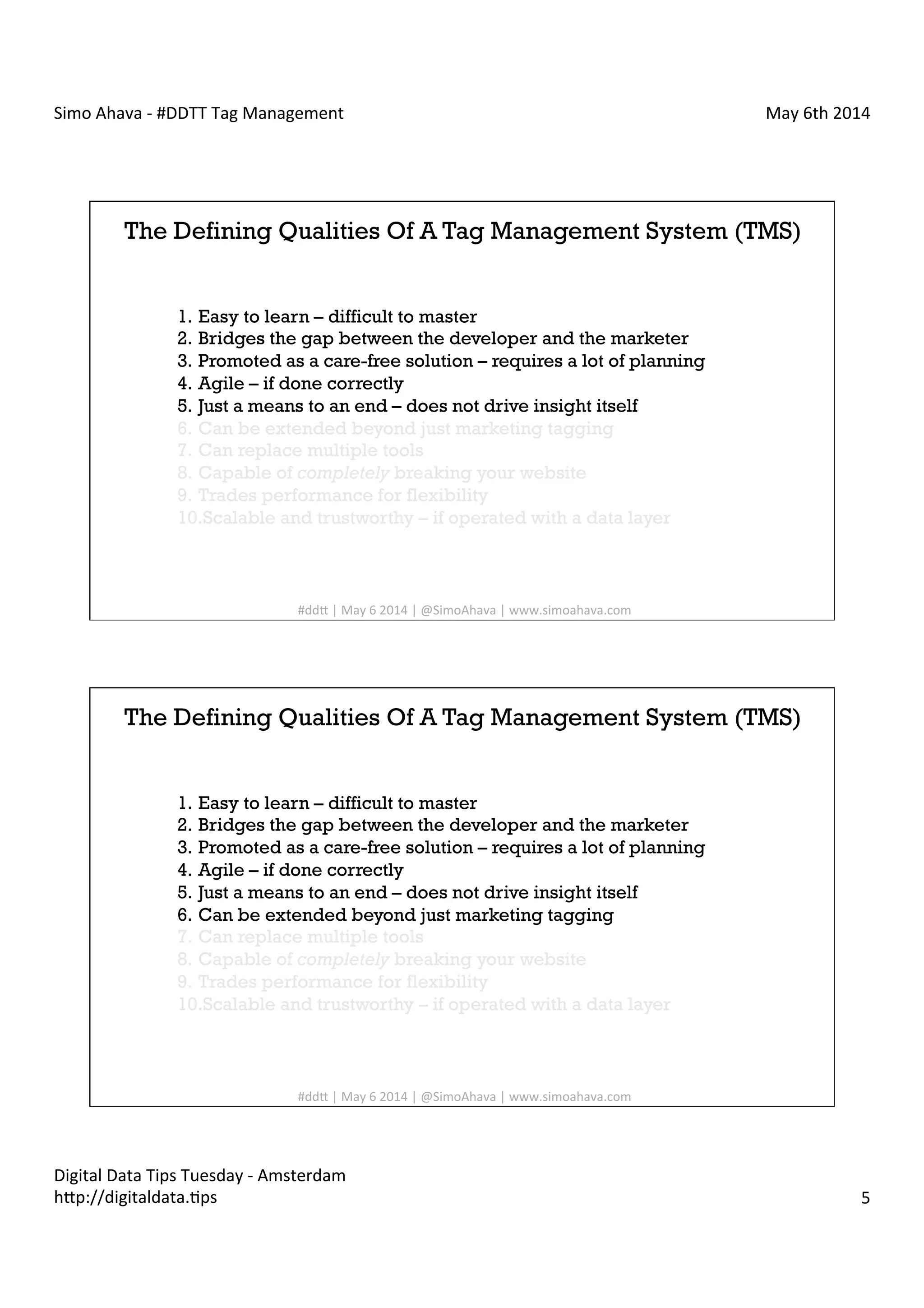 Simo	
  Ahava	
  -­‐	
  #DDTT	
  Tag	
  Management	
   May	
  6th	
  2014	
  
Digital	
  Data	
  Tips	
  Tuesday	
  -­‐	
  Amsterdam	
  
h?p://digitaldata.Cps	
   5	
  
The Defining Qualities Of A Tag Management System (TMS)
1.  Easy to learn – difficult to master
2.  Bridges the gap between the developer and the marketer
3.  Promoted as a care-free solution – requires a lot of planning
4.  Agile – if done correctly
5.  Just a means to an end – does not drive insight itself
6.  Can be extended beyond just marketing tagging
7.  Can replace multiple tools
8.  Capable of completely breaking your website
9.  Trades performance for flexibility
10. Scalable and trustworthy – if operated with a data layer
#dd?	
  |	
  May	
  6	
  2014	
  |	
  @SimoAhava	
  |	
  www.simoahava.com	
  
The Defining Qualities Of A Tag Management System (TMS)
1.  Easy to learn – difficult to master
2.  Bridges the gap between the developer and the marketer
3.  Promoted as a care-free solution – requires a lot of planning
4.  Agile – if done correctly
5.  Just a means to an end – does not drive insight itself
6.  Can be extended beyond just marketing tagging
7.  Can replace multiple tools
8.  Capable of completely breaking your website
9.  Trades performance for flexibility
10. Scalable and trustworthy – if operated with a data layer
#dd?	
  |	
  May	
  6	
  2014	
  |	
  @SimoAhava	
  |	
  www.simoahava.com	
  
 