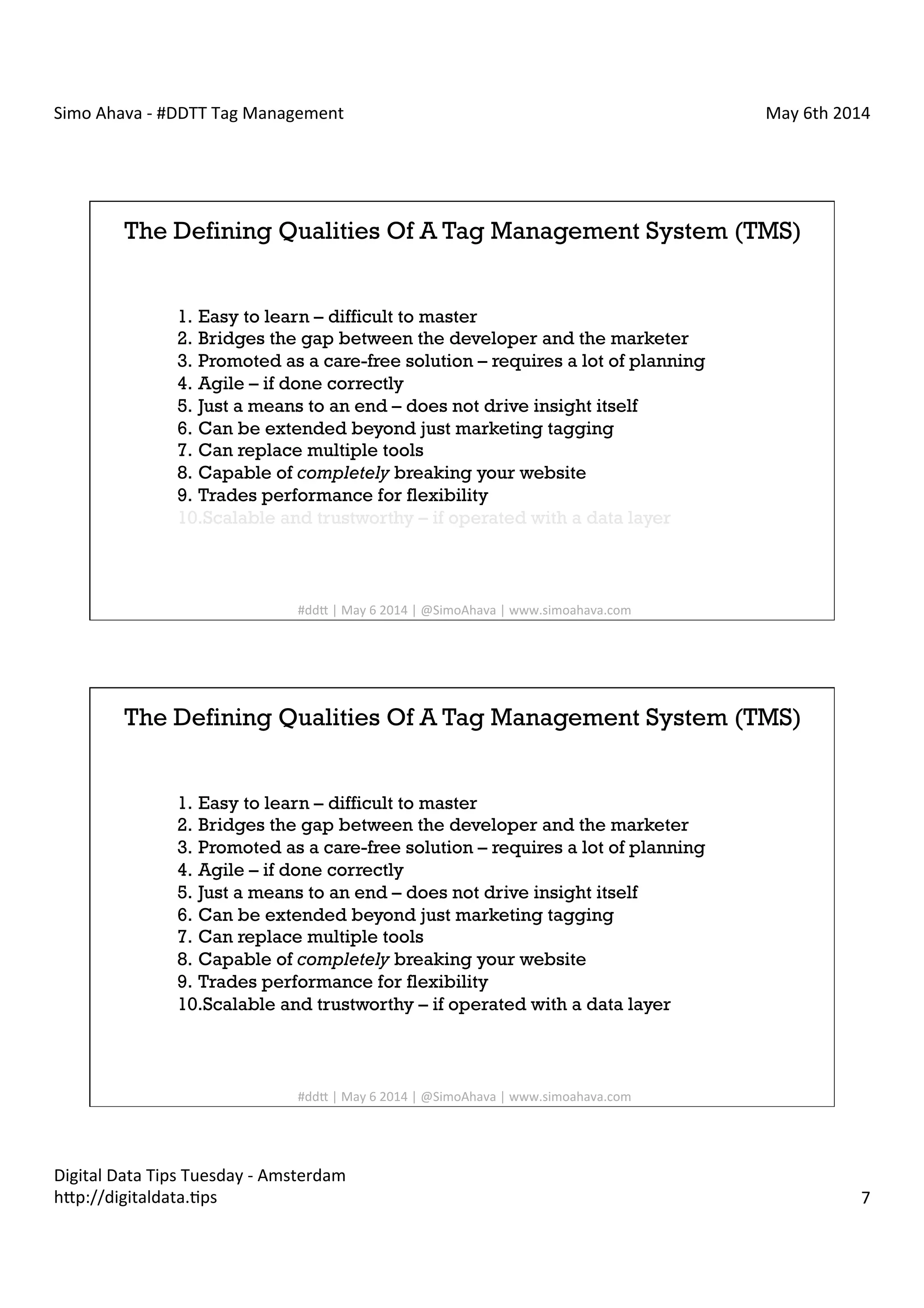Simo	
  Ahava	
  -­‐	
  #DDTT	
  Tag	
  Management	
   May	
  6th	
  2014	
  
Digital	
  Data	
  Tips	
  Tuesday	
  -­‐	
  Amsterdam	
  
h?p://digitaldata.Cps	
   7	
  
The Defining Qualities Of A Tag Management System (TMS)
1.  Easy to learn – difficult to master
2.  Bridges the gap between the developer and the marketer
3.  Promoted as a care-free solution – requires a lot of planning
4.  Agile – if done correctly
5.  Just a means to an end – does not drive insight itself
6.  Can be extended beyond just marketing tagging
7.  Can replace multiple tools
8.  Capable of completely breaking your website
9.  Trades performance for flexibility
10. Scalable and trustworthy – if operated with a data layer
#dd?	
  |	
  May	
  6	
  2014	
  |	
  @SimoAhava	
  |	
  www.simoahava.com	
  
The Defining Qualities Of A Tag Management System (TMS)
1.  Easy to learn – difficult to master
2.  Bridges the gap between the developer and the marketer
3.  Promoted as a care-free solution – requires a lot of planning
4.  Agile – if done correctly
5.  Just a means to an end – does not drive insight itself
6.  Can be extended beyond just marketing tagging
7.  Can replace multiple tools
8.  Capable of completely breaking your website
9.  Trades performance for flexibility
10. Scalable and trustworthy – if operated with a data layer
#dd?	
  |	
  May	
  6	
  2014	
  |	
  @SimoAhava	
  |	
  www.simoahava.com	
  
 