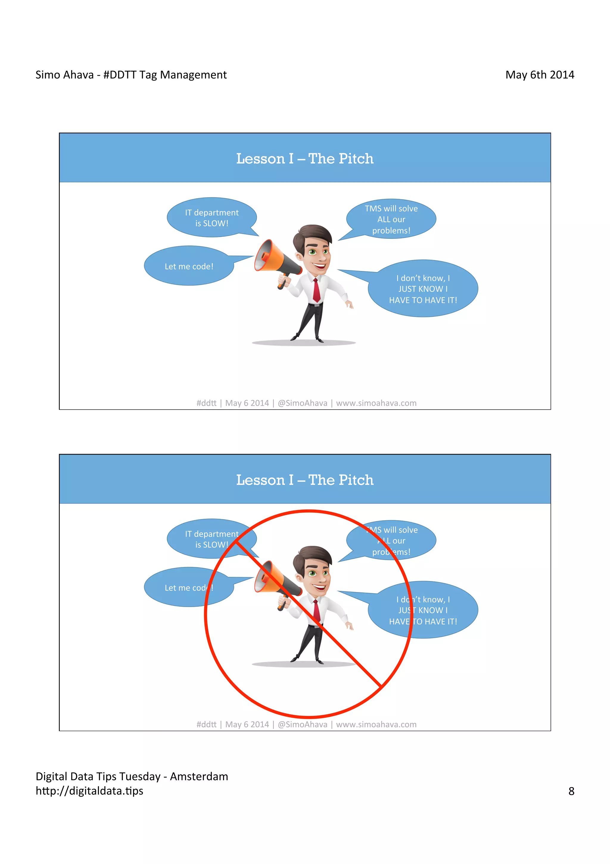 Simo	
  Ahava	
  -­‐	
  #DDTT	
  Tag	
  Management	
   May	
  6th	
  2014	
  
Digital	
  Data	
  Tips	
  Tuesday	
  -­‐	
  Amsterdam	
  
h?p://digitaldata.Cps	
   8	
  
Lesson I – The Pitch
IT	
  department	
  
is	
  SLOW!	
  
Let	
  me	
  code!	
  
TMS	
  will	
  solve	
  
ALL	
  our	
  
problems!	
  
I	
  don’t	
  know,	
  I	
  
JUST	
  KNOW	
  I	
  
HAVE	
  TO	
  HAVE	
  IT!	
  
#dd?	
  |	
  May	
  6	
  2014	
  |	
  @SimoAhava	
  |	
  www.simoahava.com	
  
Lesson I – The Pitch
IT	
  department	
  
is	
  SLOW!	
  
Let	
  me	
  code!	
  
TMS	
  will	
  solve	
  
ALL	
  our	
  
problems!	
  
I	
  don’t	
  know,	
  I	
  
JUST	
  KNOW	
  I	
  
HAVE	
  TO	
  HAVE	
  IT!	
  
#dd?	
  |	
  May	
  6	
  2014	
  |	
  @SimoAhava	
  |	
  www.simoahava.com	
  
 
