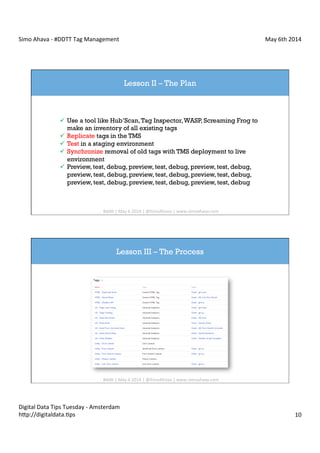 Simo	
  Ahava	
  -­‐	
  #DDTT	
  Tag	
  Management	
   May	
  6th	
  2014	
  
Digital	
  Data	
  Tips	
  Tuesday	
  -­‐	
  Amsterdam	
  
h?p://digitaldata.Cps	
   10	
  
Lesson II – The Plan
ü  Use a tool like Hub’Scan,Tag Inspector,WASP, Screaming Frog to
make an inventory of all existing tags
ü  Replicate tags in the TMS
ü  Test in a staging environment
ü  Synchronize removal of old tags with TMS deployment to live
environment
ü  Preview, test, debug, preview, test, debug, preview, test, debug,
preview, test, debug, preview, test, debug, preview, test, debug,
preview, test, debug, preview, test, debug, preview, test, debug
#dd?	
  |	
  May	
  6	
  2014	
  |	
  @SimoAhava	
  |	
  www.simoahava.com	
  
Lesson III – The Process
#dd?	
  |	
  May	
  6	
  2014	
  |	
  @SimoAhava	
  |	
  www.simoahava.com	
  
 