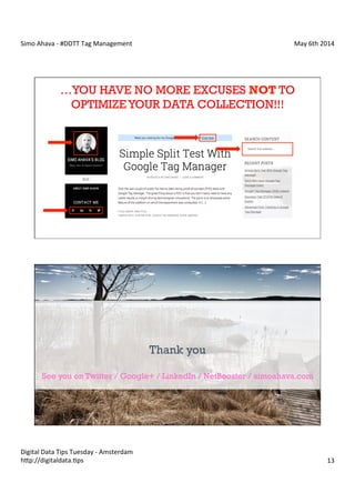 Simo	
  Ahava	
  -­‐	
  #DDTT	
  Tag	
  Management	
   May	
  6th	
  2014	
  
Digital	
  Data	
  Tips	
  Tuesday	
  -­‐	
  Amsterdam	
  
h?p://digitaldata.Cps	
   13	
  
…YOU HAVE NO MORE EXCUSES NOT TO
OPTIMIZEYOUR DATA COLLECTION!!!
Simo Ahava | NetBooster Finland
Thank you
See you on Twitter / Google+ / LinkedIn / NetBooster / simoahava.com
 