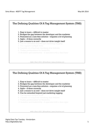 Simo	
  Ahava	
  -­‐	
  #DDTT	
  Tag	
  Management	
   May	
  6th	
  2014	
  
Digital	
  Data	
  Tips	
  Tuesday	
  -­‐	
  Amsterdam	
  
h?p://digitaldata.Cps	
   5	
  
The Defining Qualities Of A Tag Management System (TMS)
1.  Easy to learn – difficult to master
2.  Bridges the gap between the developer and the marketer
3.  Promoted as a care-free solution – requires a lot of planning
4.  Agile – if done correctly
5.  Just a means to an end – does not drive insight itself
6.  Can be extended beyond just marketing tagging
7.  Can replace multiple tools
8.  Capable of completely breaking your website
9.  Trades performance for flexibility
10. Scalable and trustworthy – if operated with a data layer
#dd?	
  |	
  May	
  6	
  2014	
  |	
  @SimoAhava	
  |	
  www.simoahava.com	
  
The Defining Qualities Of A Tag Management System (TMS)
1.  Easy to learn – difficult to master
2.  Bridges the gap between the developer and the marketer
3.  Promoted as a care-free solution – requires a lot of planning
4.  Agile – if done correctly
5.  Just a means to an end – does not drive insight itself
6.  Can be extended beyond just marketing tagging
7.  Can replace multiple tools
8.  Capable of completely breaking your website
9.  Trades performance for flexibility
10. Scalable and trustworthy – if operated with a data layer
#dd?	
  |	
  May	
  6	
  2014	
  |	
  @SimoAhava	
  |	
  www.simoahava.com	
  
 