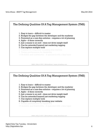 Simo	
  Ahava	
  -­‐	
  #DDTT	
  Tag	
  Management	
   May	
  6th	
  2014	
  
Digital	
  Data	
  Tips	
  Tuesday	
  -­‐	
  Amsterdam	
  
h?p://digitaldata.Cps	
   6	
  
The Defining Qualities Of A Tag Management System (TMS)
1.  Easy to learn – difficult to master
2.  Bridges the gap between the developer and the marketer
3.  Promoted as a care-free solution – requires a lot of planning
4.  Agile – if done correctly
5.  Just a means to an end – does not drive insight itself
6.  Can be extended beyond just marketing tagging
7.  Can replace multiple tools
8.  Capable of completely breaking your website
9.  Trades performance for flexibility
10. Scalable and trustworthy – if operated with a data layer
#dd?	
  |	
  May	
  6	
  2014	
  |	
  @SimoAhava	
  |	
  www.simoahava.com	
  
The Defining Qualities Of A Tag Management System (TMS)
1.  Easy to learn – difficult to master
2.  Bridges the gap between the developer and the marketer
3.  Promoted as a care-free solution – requires a lot of planning
4.  Agile – if done correctly
5.  Just a means to an end – does not drive insight itself
6.  Can be extended beyond just marketing tagging
7.  Can replace multiple tools
8.  Capable of completely breaking your website
9.  Trades performance for flexibility
10. Scalable and trustworthy – if operated with a data layer
#dd?	
  |	
  May	
  6	
  2014	
  |	
  @SimoAhava	
  |	
  www.simoahava.com	
  
 