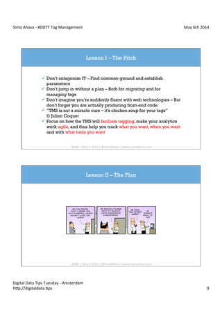 Simo	
  Ahava	
  -­‐	
  #DDTT	
  Tag	
  Management	
   May	
  6th	
  2014	
  
Digital	
  Data	
  Tips	
  Tuesday	
  -­‐	
  Amsterdam	
  
h?p://digitaldata.Cps	
   9	
  
Lesson I – The Pitch
ü  Don’t antagonize IT – Find common ground and establish
parameters
ü  Don’t jump in without a plan – Both for migrating and for
managing tags
ü  Don’t imagine you’re suddenly fluent with web technologies – But
don’t forget you are actually producing front-end code
ü  ”TMS is not a miracle cure – it’s chicken soup for your tags”
© Julien Coquet
ü  Focus on how the TMS will faciliate tagging, make your analytics
work agile, and thus help you track what you want, when you want
and with what tools you want
#dd?	
  |	
  May	
  6	
  2014	
  |	
  @SimoAhava	
  |	
  www.simoahava.com	
  
Lesson II – The Plan
#dd?	
  |	
  May	
  6	
  2014	
  |	
  @SimoAhava	
  |	
  www.simoahava.com	
  
 
