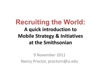 Recruiting the World:
  A quick introduction to
Mobile Strategy & Initiatives
    at the Smithsonian

       9 November 2011
 Nancy Proctor, proctorn@si.edu
 