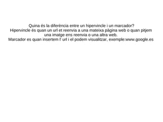 Quina és la diferència entre un hipervincle i un marcador? Hipervincle és quan un url et reenvia a una mateixa pàgina web o quan pitjem una imatge ens reenvia o una altra web. Marcador es quan insertem l' url i el podem visualitzar, exemple:www.google.es 