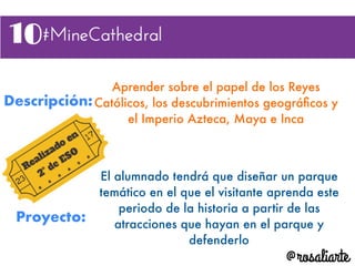Descripción:
Aprender sobre el papel de los Reyes
Católicos, los descubrimientos geográﬁcos y
el Imperio Azteca, Maya e Inca
Proyecto:
El alumnado tendrá que diseñar un parque
temático en el que el visitante aprenda este
periodo de la historia a partir de las
atracciones que hayan en el parque y
defenderlo
 