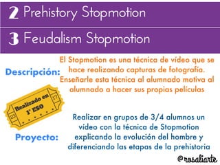 Descripción:
El Stopmotion es una técnica de vídeo que se
hace realizando capturas de fotografía.
Enseñarle esta técnica al alumnado motiva al
alumnado a hacer sus propias películas
Proyecto:
Realizar en grupos de 3/4 alumnos un
vídeo con la técnica de Stopmotion
explicando la evolución del hombre y
diferenciando las etapas de la prehistoria
 