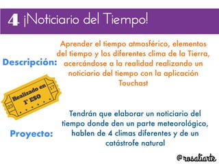 Descripción:
Aprender el tiempo atmosférico, elementos
del tiempo y los diferentes clima de la Tierra,
acercándose a la realidad realizando un
noticiario del tiempo con la aplicación
Touchast
Proyecto:
Tendrán que elaborar un noticiario del
tiempo donde den un parte meteorológico,
hablen de 4 climas diferentes y de un
catástrofe natural
 