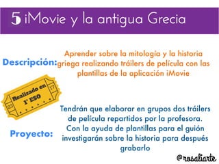 Descripción:
Aprender sobre la mitología y la historia
griega realizando tráilers de película con las
plantillas de la aplicación iMovie
Proyecto:
Tendrán que elaborar en grupos dos tráilers
de película repartidos por la profesora.
Con la ayuda de plantillas para el guión
investigarán sobre la historia para después
grabarlo
 