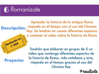 Descripción:
Aprender la historia de la antigua Roma
viajando en el tiempo con el uso del Chroma
Key. Se tendrán en cuenta diferentes aspectos
a contener el vídeo sobre la historia de Roma
Proyecto:
Tendrán que elaborar en grupos de 5 un
vídeo que contenga diferentes aspectos de
la historia de Roma, vida cotidiana y arte,
viajando en el tiempo gracias al uso del
Chroma Key
 
