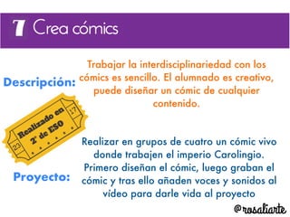 Descripción:
Trabajar la interdisciplinariedad con los
cómics es sencillo. El alumnado es creativo,
puede diseñar un cómic de cualquier
contenido.
Proyecto:
Realizar en grupos de cuatro un cómic vivo
donde trabajen el imperio Carolingio.
Primero diseñan el cómic, luego graban el
cómic y tras ello añaden voces y sonidos al
vídeo para darle vida al proyecto
 