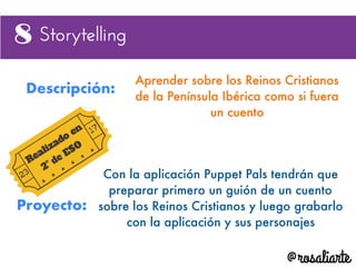 Descripción:
Aprender sobre los Reinos Cristianos
de la Península Ibérica como si fuera
un cuento
Proyecto:
Con la aplicación Puppet Pals tendrán que
preparar primero un guión de un cuento
sobre los Reinos Cristianos y luego grabarlo
con la aplicación y sus personajes
 