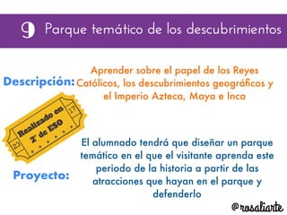 Descripción:
Aprender sobre el papel de los Reyes
Católicos, los descubrimientos geográﬁcos y
el Imperio Azteca, Maya e Inca
Proyecto:
El alumnado tendrá que diseñar un parque
temático en el que el visitante aprenda este
periodo de la historia a partir de las
atracciones que hayan en el parque y
defenderlo
 