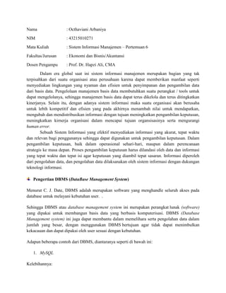 Nama : Octhaviani Arbaniya
NIM : 43215010271
Mata Kuliah : Sistem Informasi Manajemen – Pertemuan 6
Fakultas/Jurusan : Ekonomi dan Bisnis/Akuntansi
Dosen Pengampu : Prof. Dr. Hapzi Ali, CMA
Dalam era global saat ini sistem informasi manajemen merupakan bagian yang tak
terpisahkan dari suatu organisasi atau perusahaan karena dapat memberikan manfaat seperti
menyediakan lingkungan yang nyaman dan efisien untuk penyimpanan dan pengambilan data
dari basis data. Pengelolaan manajemen basis data membutuhkan suatu perangkat / tools untuk
dapat mengelolanya, sehingga manajemen basis data dapat terus dikelola dan terus ditingkatkan
kinerjanya. Selain itu, dengan adanya sistem informasi maka suatu organisasi akan berusaha
untuk lebih kompetitif dan efisien yang pada akhirnya menambah nilai untuk mendapatkan,
mengubah dan mendistribusikan informasi dengan tujuan meningkatkan pengambilan keputusan,
meningkatkan kirnerja organisasi dalam mencapai tujuan organsisasinya serta mengurangi
human error.
Sebuah Sistem Informasi yang efektif menyediakan informasi yang akurat, tepat waktu
dan relevan bagi penggunanya sehingga dapat digunakan untuk pengambilan keputusan. Dalam
pengambilan keputusan, baik dalam operasional sehari-hari, maupun dalam perencanaan
strategis ke masa depan. Proses pengambilan keputusan harus dilandasi oleh data dan informasi
yang tepat waktu dan tepat isi agar keputusan yang diambil tepat sasaran. Informasi diperoleh
dari pengolahan data, dan pengolahan data dilaksanakan oleh sistem informasi dengan dukungan
teknologi informasi.
Pengertian DBMS (DataBase Management System)
Menurut C. J. Date, DBMS adalah merupakan software yang menghandle seluruh akses pada
database untuk melayani kebutuhan user. .
Sehingga DBMS atau database management system ini merupakan perangkat lunak (software)
yang dipakai untuk membangun basis data yang berbasis komputerisasi. DBMS (Database
Management system) ini juga dapat membantu dalam memelihara serta pengolahan data dalam
jumlah yang besar, dengan menggunakan DBMS bertujuan agar tidak dapat menimbulkan
kekacauan dan dapat dipakai oleh user sesuai dengan kebutuhan.
Adapun beberapa contoh dari DBMS, diantaranya seperti di bawah ini:
1. MySQL
Kelebihannya:
 