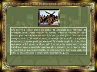 Era Páscoa e Simão estava na cidade de Jerusalém para participar da
cerimônia anual. Nessa ocasião, os homens judeus se vestiam de linho
branco para participarem do sacrifício do cordeiro pascal. Se houvesse
qualquer mancha que fosse na veste de qualquer homem, ele era impedido
de entrar no templo e participar do ritual. Dentro do templo havia um altar,
com cerca de 2,8 metros de altura, todo feito em pedra inteira, sem corte ou
trabalhada; após o sacerdote sacrificar ali o cordeiro, ele o pegava pelas
pernas traseiras e, com movimentos no sentido horário, girava sete vezes em
torno do altar, deixando o sangue cair e escorrer pela pedra.
 