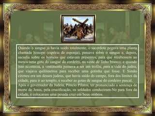 Quando o sangue já havia saído totalmente, o sacerdote pegava uma planta
chamada hissopo (espécie de esponja), passava sobre o sangue e, depois,
sacudia sobre os homens que estavam presentes, para que recebessem ao
menos uma gota do sangue do cordeiro, na veste de linho branco; e quando
isso acontecia, a vestimenta passava a ser um troféu, para a vida do judeu,
que viajava quilômetros para receber uma gotinha que fosse. E Simão
cireneu era um desses judeus, que havia saído do campo, fora dos limites da
cidade, para ir ao templo, e receber as gotas de sangue do cordeiro pascal.
Após o governador da Judeia, Pôncio Pilatos, ter pronunciado a sentença de
morte de Jesus, pela crucificação, os soldados conduziram-No para fora da
cidade, e colocaram uma pesada cruz em Seus ombros.
 