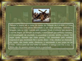 Durante o trajeto até o cume do monte do Gólgota ou Calvário, o Cristo
carregou a cruz com muita dificuldade e, em dado momento, sentindo-se
fatigado, caiu no chão, vencido pelo cansaço. Nisso, o cireneu, que passava,
a passos largos, em direção ao templo, é interceptado por soldados romanos,
e o encarregado da execução o constrange a prestar auxílio a Jesus. Ao
negar ajuda, dizendo que tinha pressa, foi intimidado pelo soldado
responsável que, mostrando-lhe o açoite, disse: - Cão, obedece ao chamado;
ele, então, não tendo saída, obedeceu, e encostando o seu corpo no do
Cristo, coloca parte da cruz sobre os ombros, e carrega com Ele a cruz. A
Bíblia não diz quantos minutos durou a caminhada.
 