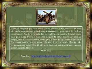Podemos imaginar que Jesus tenha dito ao cireneu: - Não temas! Hoje você
não recebeu apenas uma gota de sangue do cordeiro, mas a vida do cordeiro
em si mesmo. Simão creu; saiu dali correndo; e, em prantos, foi direto para
casa, pois o seu troféu já não seria a veste de linho branco, gotejada de
sangue, mas a salvação eterna, dada pelo Cristo. Então, reúne a família, e
fala como aquele acontecimento do dia ficou encravado dentro dele,
revirando o seu íntimo. Ele já não seria mais um judeu praticante, mas um
cristão, nascido de novo.
Muita Paz!
Meu Blog: http://espiritual-espiritual.blogspot.com.br
 