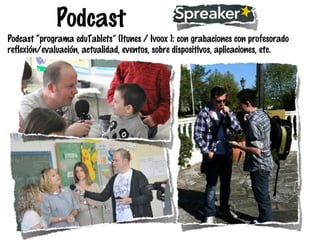 Podcast
Podcast “programa eduTablets” (Itunes / Ivoox ): con grabaciones con profesorado
reflexión/evaluación, actualidad, eventos, sobre dispositivos, aplicaciones, etc.

 