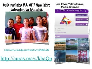 Guía turística RA. CEIP San Isidro
Labrador. La Malahá.

http://www.youtube.com/watch?v=yrlA0hlEu48

http://auras.ma/s/kbaQp

Luisa Avivar, Victoria Romera,
Marina Fernández

 