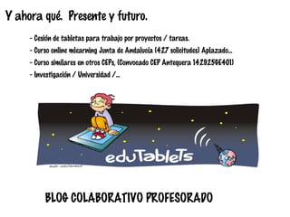 Y ahora qué. Presente y futuro.
- Cesión de tabletas para trabajo por proyectos / tareas.
- Curso online mlearning Junta de Andalucía (427 solicitudes) Aplazado...
- Curso similares en otros CEPs, (Convocado CEP Antequera 142925GE401)
- Investigación / Universidad /...

BLOG COLABORATIVO PROFESORADO

 