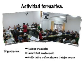 Actividad formativa.

Organización:

➡ Sesiones presenciales,
➡ Aula virtual: moodle/email,
➡ Cesión tablets profesorado para trabajar en casa.

 