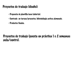 Proyectos de trabajo (diseño):
- Propuesta de plantilla base (abierta).
- Centrado en tareas/proyectos. Metodología activa alumnado.
- Productos finales.

Proyectos de trabajo (puesta en práctica 1 o 2 semanas
aula/centro).

 