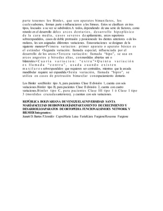 parte tenemos los Bimle r, que son aparatos bimaxila res, los
cualessabemos, forman parte o influenciaron a los Simoes. Estos se clasifican en tres
tipos, loscuales a su vez se subdividen.A todos, dependiendo de una serie de factores, como
retardo en el desarrollo delo s a r c o s d e nt a r io s , d e s a r r o llo hip o p lá s ic o
d e la c a r a me d ia , c a s o s s e ve r o s d e apiñamiento, arcos superiores
sobreexpandidos, casos de doble protrusión y posicionesde los dientes anteriores o de los
molares, les son asignadas diferentes variaciones. Estasvariaciones se designan de la
siguiente manera:•Pr ime ra variacion: primer aparato o aparato básico es
el estándar •Segunda variación: llamada especial, influenciada por el
desarrollo de los arcos.•Tercera variació n: llamada “hipo”, se usa en
arcos angostos y bóvedas altas, conmordidas abiertas uni o
bilaterales.• C u a r t a v a r i a c i o n : “ e x t r a ” • Q u i n t a v a r i a c i ó n
e s l l a m a d a “ c o n t r a ” , u s a d a c u a n d o e x i s t e n
m a x i l a r e s sobrexpandidos que requieren ser contraídos, mientras que la arcada
mandibular requiere ser expandida.•Sexta variació n, llamada “bipro”, se
utiliza en casos de protrusión bimaxilar conespaciamiento dentario.
Los Bimler son:Bimler tipo A, para pacientes Clase II división 1, cuenta con seis
variaciones.Bimler tipo B, para pacientes Clase II división 2, cuenta con cuatro
variaciones.Bimler tipo C, para pacientes Clase III tipo 1 ó Clase I tipo
3 (mordidas cruzadasanteriores), y cuentan con seis variaciones.
REPÚBLICA BOLIVARIANA DEVENEZUELAUNIVERSIDAD SANTA
MARÍAFACULTAD DEODONTOLOGÍADEPARTAMENTO DECRECIMIENTO Y
DESARROLLOAPARATOS DEORTOPEDIA FUNCIONALSIMOES NETWORK Y
BILMER Integrantes:
Jeanett D. Barrios P.Jennifer CapraMaria Luisa FariaKiara FurgioneRosanna Furgione
 