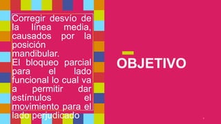 OBJETIVO
4
Corregir desvío de
la línea media,
causados por la
posición
mandibular.
El bloqueo parcial
para el lado
funcional lo cual va
a permitir dar
estímulos el
movimiento para el
lado perjudicado
 