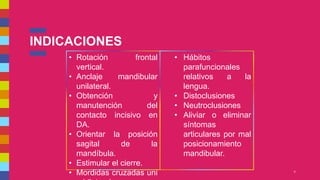 INDICACIONES
5
• Rotación frontal
vertical.
• Anclaje mandibular
unilateral.
• Obtención y
manutención del
contacto incisivo en
DA.
• Orientar la posición
sagital de la
mandíbula.
• Estimular el cierre.
• Mordidas cruzadas uni
• Hábitos
parafuncionales
relativos a la
lengua.
• Distoclusiones
• Neutroclusiones
• Aliviar o eliminar
síntomas
articulares por mal
posicionamiento
mandibular.
 