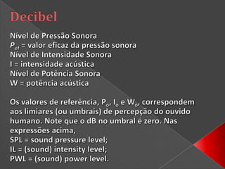 DecibelO decibel (dB) é uma medida da razão entre duas quantidades, sendo usado para uma grande variedade de medições em acústica, física e eletrônica. O decibel é muito usado na medida da intensidade de sons. É uma unidade de medida adimensional, semelhante à percentagem. A definição do dB é obtida com o uso do logaritmo.