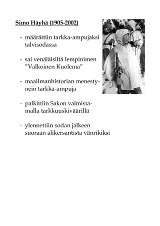 Simo Häyhä (1905-2002)

 - määrättiin tarkka-ampujaksi
   talvisodassa

 - sai venäläisiltä lempinimen
   ”Valkoinen Kuolema”

 - maailmanhistorian menesty-
   nein tarkka-ampuja

 - palkittiin Sakon valmista-
   malla tarkkuuskiväärillä

 - ylennettiin sodan jälkeen
   suoraan alikersantista vänrikiksi
 