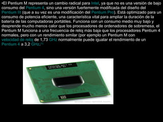 El Pentium M representa un cambio radical para  Intel , ya que no es una versión de bajo consumo del  Pentium 4 , sino una versión fuertemente modificada del diseño del  Pentium III  (que a su vez es una modificación del  Pentium Pro ). Está optimizado para un consumo de potencia eficiente, una característica vital para ampliar la duración de la batería de las computadoras portátiles. Funciona con un consumo medio muy bajo y desprende mucho menos calor que los procesadores de ordenadores de sobremesa, el Pentium M funciona a una frecuencia de reloj más baja que los procesadores Pentium 4 normales, pero con un rendimiento similar (por ejemplo un Pentium M con  velocidad de reloj  de 1,73  GHz  normalmente puede igualar el rendimiento de un  Pentium 4  a 3,2  GHz . [1] 