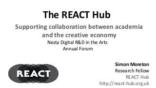 The REACT Hub
Simon Moreton
Research Fellow
REACT Hub
http://react-hub.org.uk
Nesta Digital R&D in the Arts
Annual Forum
Supporting collaboration between academia
and the creative economy
 