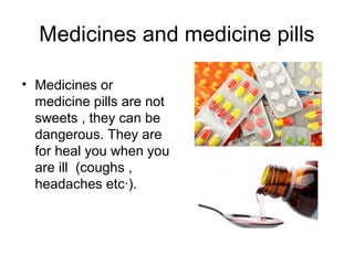 Medicines and medicine pills
• Medicines or
medicine pills are not
sweets , they can be
dangerous. They are
for heal you when you
are ill (coughs ,
headaches etc·).
 