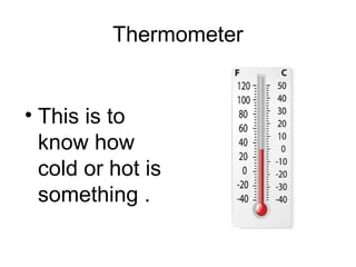 Thermometer
• This is to
know how
cold or hot is
something .
 