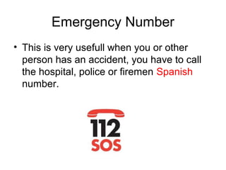 Emergency Number
• This is very usefull when you or other
person has an accident, you have to call
the hospital, police or firemen Spanish
number.
 