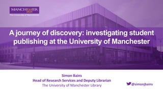 A journey of discovery: investigating student
publishing at the University of Manchester
Simon Bains
Head of Research Services and Deputy Librarian
The University of Manchester Library @simonjbains
 