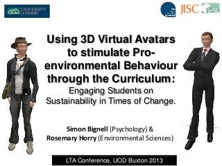 Simon Bignell (Psychology) &
Rosemary Horry (Environmental Sciences)
LTA Conference, UOD Buxton 2013
Using 3D Virtual Avatars
to stimulate Pro-
environmental Behaviour
through the Curriculum:
Engaging Students on
Sustainability in Times of Change.
 