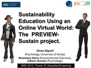 Simon Bignell
(Psychology, University of Derby)
Rosemary Horry (Environmental Sciences),
Zaheer Hussain (Psychology)
SNIC 2013, Theme 10: Education/E-learning
Sustainability
Education Using an
Online Virtual World:
The PREVIEW-
Sustain project.
 